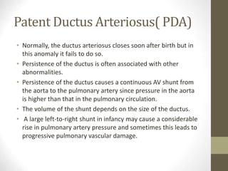 Patent Ductus Arteriosus( PDA)
• Normally, the ductus arteriosus closes soon after birth but in
this anomaly it fails to do so.
• Persistence of the ductus is often associated with other
abnormalities.
• Persistence of the ductus causes a continuous AV shunt from
the aorta to the pulmonary artery since pressure in the aorta
is higher than that in the pulmonary circulation.
• The volume of the shunt depends on the size of the ductus.
• A large left-to-right shunt in infancy may cause a considerable
rise in pulmonary artery pressure and sometimes this leads to
progressive pulmonary vascular damage.
 