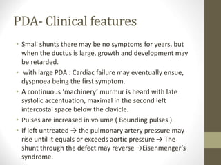 PDA- Clinical features
• Small shunts there may be no symptoms for years, but
when the ductus is large, growth and development may
be retarded.
• with large PDA : Cardiac failure may eventually ensue,
dyspnoea being the first symptom.
• A continuous ‘machinery’ murmur is heard with late
systolic accentuation, maximal in the second left
intercostal space below the clavicle.
• Pulses are increased in volume ( Bounding pulses ).
• If left untreated → the pulmonary artery pressure may
rise until it equals or exceeds aortic pressure → The
shunt through the defect may reverse →Eisenmenger’s
syndrome.
 