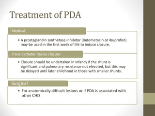 Treatment of PDA
• A prostaglandin synthetase inhibitor (Indometacin or ibuprofen)
may be used in the first week of life to induce closure.
Medical
• Closure should be undertaken in infancy if the shunt is
significant and pulmonary resistance not elevated, but this may
be delayed until later childhood in those with smaller shunts.
Trans-catheter device closure
• For anatomically difficult lesions or if PDA is associated with
other CHD
Surgical
 