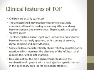Clinical features of TOF
• Children are usually cyanosed
• The affected child may suddenly become increasingly
cyanosed, often after feeding or a crying attack, and may
become apnoeic and unconscious. These attacks are called
‘Fallot’s spells’.
• In older children, Fallot’s spells are uncommon but cyanosis
becomes increasingly apparent, with stunting of growth,
digital clubbing and polycythaemia.
• Some children characteristically obtain relief by squatting after
exertion, which increases the afterload of the left heart and
reduces the right-to-left shunting.
• On examination, the most characteristic feature is the
combination of cyanosis with a loud ejection systolic murmur
in the pulmonary area (as for pulmonary stenosis).
 