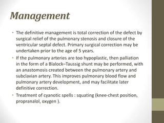 Management
• The definitive management is total correction of the defect by
surgical relief of the pulmonary stenosis and closure of the
ventricular septal defect. Primary surgical correction may be
undertaken prior to the age of 5 years.
• If the pulmonary arteries are too hypoplastic, then palliation
in the form of a Blalock–Taussig shunt may be performed, with
an anastomosis created between the pulmonary artery and
subclavian artery. This improves pulmonary blood flow and
pulmonary artery development, and may facilitate later
definitive correction.
• Treatment of cyanotic spells : squating (knee-chest position,
propranalol, oxygen ).
 