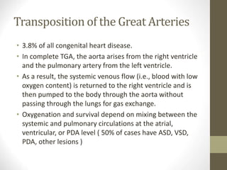 Transposition of the Great Arteries
• 3.8% of all congenital heart disease.
• In complete TGA, the aorta arises from the right ventricle
and the pulmonary artery from the left ventricle.
• As a result, the systemic venous flow (i.e., blood with low
oxygen content) is returned to the right ventricle and is
then pumped to the body through the aorta without
passing through the lungs for gas exchange.
• Oxygenation and survival depend on mixing between the
systemic and pulmonary circulations at the atrial,
ventricular, or PDA level ( 50% of cases have ASD, VSD,
PDA, other lesions )
 