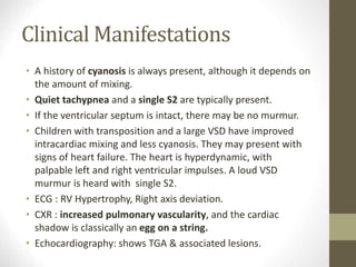 Clinical Manifestations
• A history of cyanosis is always present, although it depends on
the amount of mixing.
• Quiet tachypnea and a single S2 are typically present.
• If the ventricular septum is intact, there may be no murmur.
• Children with transposition and a large VSD have improved
intracardiac mixing and less cyanosis. They may present with
signs of heart failure. The heart is hyperdynamic, with
palpable left and right ventricular impulses. A loud VSD
murmur is heard with single S2.
• ECG : RV Hypertrophy, Right axis deviation.
• CXR : increased pulmonary vascularity, and the cardiac
shadow is classically an egg on a string.
• Echocardiography: shows TGA & associated lesions.
 