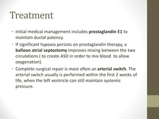 Treatment
• Initial medical management includes prostaglandin E1 to
maintain ductal patency.
• If significant hypoxia persists on prostaglandin therapy, a
balloon atrial septostomy improves mixing between the two
circulations ( to create ASD in order to mix blood to allow
oxygenation).
• Complete surgical repair is most often an arterial switch. The
arterial switch usually is performed within the first 2 weeks of
life, when the left ventricle can still maintain systemic
pressure.
 