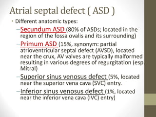 Atrial septal defect ( ASD )
• Different anatomic types:
–Secundum ASD (80% of ASDs; located in the
region of the fossa ovalis and its surrounding)
–Primum ASD (15%, synonym: partial
atrioventricular septal defect (AVSD), located
near the crux, AV valves are typically malformed
resulting in various degrees of regurgitation (esp.
Mitral)
–Superior sinus venosus defect (5%, located
near the superior vena cava (SVC) entry.
–Inferior sinus venosus defect (1%, located
near the inferior vena cava (IVC) entry)
 