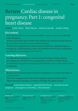 Review Cardiac disease in
pregnancy.Part 1: congenital
heart disease
Authors Emily Gelson / Mark Johnson / Michael Gatzoulis / Anselm Uebing
Key content:
• Heart disease is now the most common indirect cause of maternal death in the
United Kingdom.
• Neonatal morbidity and mortality from fetal growth restriction and prematurity
are markedly increased in women with heart disease.
• Women with congenital heart disease should ideally have a planned pregnancy
managed by a multidisciplinary team which includes obstetricians,cardiologists,
anaesthetists,neonatologists and midwives.
Learning objectives:
• To understand the changes to cardiovascular physiology during pregnancy.
• To recognise the risk factors for poor pregnancy outcome in cardiac disease.
• To understand the general management principles for women with cardiac disease
in pregnancy.
Ethical issues:
• Should we be recommending termination of pregnancy in women with high risk
cardiac lesions?
• How do we manage women who become pregnant against medical advice?
• What is the role of surrogacy in women with high risk cardiac lesions?
Keywords acquired heart disease / congenital heart disease / neonatal outcome /
pregnancy / prepregnancy counselling / risk assessment
Please cite this article as: Gelson E, Johnson M, Gatzoulis M, Uebing A. Cardiac disease in pregnancy. Part 1: congenital heart disease. The Obstetrician & Gynaecologist 2007;9:15–20.
Author details
15
Review
2007;9:15–20
10.1576/toag.9.1.015.27291 www.rcog.org.uk/togonline
The Obstetrician & Gynaecologist
© 2007Royal College of Obstetricians and Gynaecologists
Emily Gelson BS MB BCh
Clinical Fellow in Pregnancy and Heart
Disease
Chelsea and Westminster Hospital,
369 Fulham Road, London SW10 9NH, UK
Email: e.gelson@imperial.ac.uk
(corresponding author)
Mark Johnson PhD MRCP MRCOG
Reader in Obstetrics and Obstetric
Medicine
Chelsea and Westminster Hospital,
London, UK
Michael Gatzoulis MD PhD MRCP
Professor of Cardiology, Congenital Heart
Disease
Adult Congenital Heart Disease Unit,
Royal Brompton and Harefield NHS Trust and;
National Heart and Lung Institute,
Imperial College,
London SW3 6NP, UK
Anselm Uebing MD
Fellow in Adult Congenital Heart Disease
Adult Congenital Heart Disease Unit,
Royal Brompton and Harefield NHS Trust and;
National Heart and Lung Institute,
Imperial College,
London, UK
TOG9_1_15-20 1/9/07 12:48 AM Page 15
 