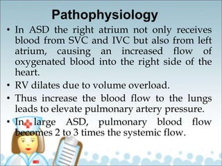 Pathophysiology
• In ASD the right atrium not only receives
blood from SVC and IVC but also from left
atrium, causing an increased flow of
oxygenated blood into the right side of the
heart.
• RV dilates due to volume overload.
• Thus increase the blood flow to the lungs
leads to elevate pulmonary artery pressure.
• In large ASD, pulmonary blood flow
becomes 2 to 3 times the systemic flow.
 