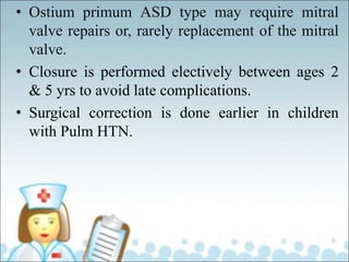 • Ostium primum ASD type may require mitral
valve repairs or, rarely replacement of the mitral
valve.
• Closure is performed electively between ages 2
& 5 yrs to avoid late complications.
• Surgical correction is done earlier in children
with Pulm HTN.
 