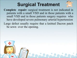 Surgical Treatment
Complete repair: surgical treatment is not indicated in
patients with a small VSD and in those patients with a
small VSD and in those patients surgery requires who
have developed severe pulmonary arterial hypertension
Large defect usually require that a knitted Dacron patch
be sewn over the opening.
 