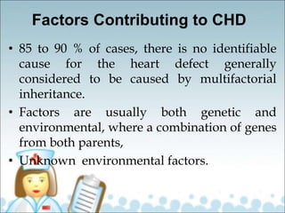 Factors Contributing to CHD
• 85 to 90 % of cases, there is no identifiable
cause for the heart defect generally
considered to be caused by multifactorial
inheritance.
• Factors are usually both genetic and
environmental, where a combination of genes
from both parents,
• Unknown environmental factors.
 
