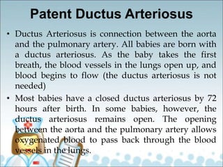 Patent Ductus Arteriosus
• Ductus Arteriosus is connection between the aorta
and the pulmonary artery. All babies are born with
a ductus arteriosus. As the baby takes the first
breath, the blood vessels in the lungs open up, and
blood begins to flow (the ductus arteriosus is not
needed)
• Most babies have a closed ductus arteriosus by 72
hours after birth. In some babies, however, the
ductus arteriosus remains open. The opening
between the aorta and the pulmonary artery allows
oxygenated blood to pass back through the blood
vessels in the lungs.
 