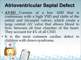 Atrioventricular Septal Defect
• AVSD Consists of a low ASD that is
continuous with a high VSD and clefts of the
mitral and tricuspid valves, which create a
large central AV valve that allows blood to
flow between all four chamber of the heart.
They account for 4% of all CHD.
• It is the most common cardiac defect in
children with down syndrome.
 