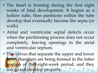 • The heart is forming during the first eight
weeks of fetal development. It begins as a
hollow tube, then partitions within the tube
develop that eventually become the septa (or
walls)
• Atrial and ventricular septal defects occur
when the partitioning process does not occur
completely, leaving openings in the atrial
and ventricular septum.
• The valves that separate the upper and lower
heart chambers are being formed in the latter
portion of this eight-week period, and they
too do not develop properly.
 