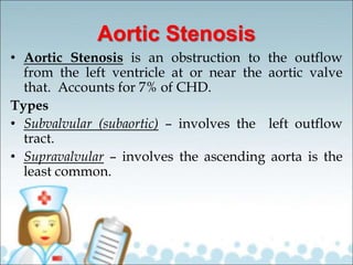Aortic Stenosis
• Aortic Stenosis is an obstruction to the outflow
from the left ventricle at or near the aortic valve
that. Accounts for 7% of CHD.
Types
• Subvalvular (subaortic) – involves the left outflow
tract.
• Supravalvular – involves the ascending aorta is the
least common.
 