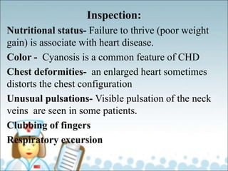 Inspection:
Nutritional status- Failure to thrive (poor weight
gain) is associate with heart disease.
Color - Cyanosis is a common feature of CHD
Chest deformities- an enlarged heart sometimes
distorts the chest configuration
Unusual pulsations- Visible pulsation of the neck
veins are seen in some patients.
Clubbing of fingers
Respiratory excursion
 