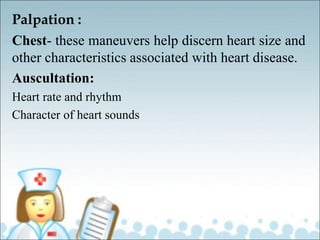 Palpation :
Chest- these maneuvers help discern heart size and
other characteristics associated with heart disease.
Auscultation:
Heart rate and rhythm
Character of heart sounds
 