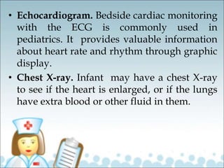 • Echocardiogram. Bedside cardiac monitoring
with the ECG is commonly used in
pediatrics. It provides valuable information
about heart rate and rhythm through graphic
display.
• Chest X-ray. Infant may have a chest X-ray
to see if the heart is enlarged, or if the lungs
have extra blood or other fluid in them.
 