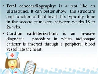 • Fetal echocardiography: is a test like an
ultrasound. It can better show the structure
and function of fetal heart. It’s typically done
in the second trimester, between weeks 18 to
24 wks.
• Cardiac catheterization: is an invasive
diagnostic procedure in which radiopaque
catheter is inserted through a peripheral blood
vessel into the heart.
 
