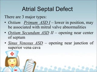 Atrial Septal Defect
There are 3 major types:
• Ostium Primum ASD I – lower in position, may
be associated with mitral valve abnormalities
• Ostium Secundum ASD II – opening near center
of septum
• Sinus Venosus ASD – opening near junction of
superior vena cava
 