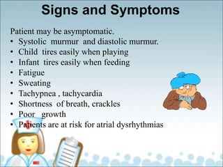 Signs and Symptoms
Patient may be asymptomatic.
• Systolic murmur and diastolic murmur.
• Child tires easily when playing
• Infant tires easily when feeding
• Fatigue
• Sweating
• Tachypnea , tachycardia
• Shortness of breath, crackles
• Poor growth
• Patients are at risk for atrial dysrhythmias
 