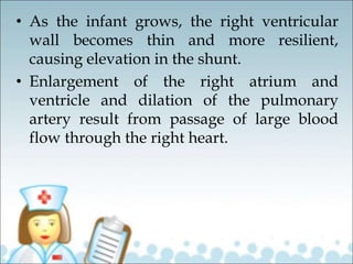 • As the infant grows, the right ventricular
wall becomes thin and more resilient,
causing elevation in the shunt.
• Enlargement of the right atrium and
ventricle and dilation of the pulmonary
artery result from passage of large blood
flow through the right heart.
 