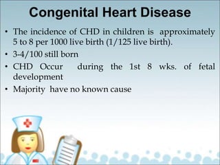 Congenital Heart Disease
• The incidence of CHD in children is approximately
5 to 8 per 1000 live birth (1/125 live birth).
• 3-4/100 still born
• CHD Occur during the 1st 8 wks. of fetal
development
• Majority have no known cause
 