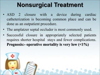 Nonsurgical Treatment
• ASD 2 closure with a device during cardiac
catheterization is becoming common place and can be
done as an outpatient procedure.
• The amplatzer septal occluder is most commonly used.
• Successful closure in appropriately selected patients
requires shorter hospital stays and fewer complications.
Prognosis:- operative mortality is very low (<1%)
 