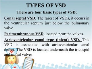 TYPES OF VSD
There are four basic types of VSD:
Conal septal VSD. The rarest of VSDs, it occurs in
the ventricular septum just below the pulmonary
valve.
Perimembranous VSD. located near the valves.
Atrioventricular canal type (inlent) VSD. This
VSD is associated with atrioventricular canal
defect. The VSD is located underneath the tricuspid
and mitral valves
 