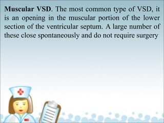 Muscular VSD. The most common type of VSD, it
is an opening in the muscular portion of the lower
section of the ventricular septum. A large number of
these close spontaneously and do not require surgery
 