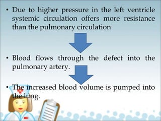 • Due to higher pressure in the left ventricle
systemic circulation offers more resistance
than the pulmonary circulation
• Blood flows through the defect into the
pulmonary artery.
• The increased blood volume is pumped into
the lung.
 