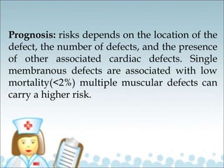 Prognosis: risks depends on the location of the
defect, the number of defects, and the presence
of other associated cardiac defects. Single
membranous defects are associated with low
mortality(<2%) multiple muscular defects can
carry a higher risk.
 