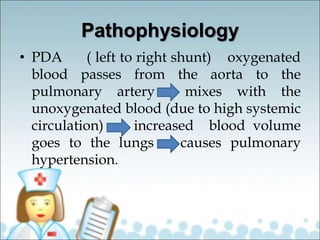 Pathophysiology
• PDA ( left to right shunt) oxygenated
blood passes from the aorta to the
pulmonary artery mixes with the
unoxygenated blood (due to high systemic
circulation) increased blood volume
goes to the lungs causes pulmonary
hypertension.
 