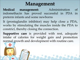 Management
Medical management: Administration of
indomethacin has proved successful in PDA in
preterm infants and some newborns
It (prostaglandin inhibitor) may help close a PDA,
works by stimulating the muscles inside the PDA to
constrict, thereby closing the connection.
Supportive care is provided with rest, adequate
intake of calories for weight gain and promotion
normal growth and development with routine care.
 
