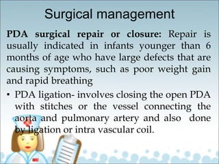Surgical management
PDA surgical repair or closure: Repair is
usually indicated in infants younger than 6
months of age who have large defects that are
causing symptoms, such as poor weight gain
and rapid breathing
• PDA ligation- involves closing the open PDA
with stitches or the vessel connecting the
aorta and pulmonary artery and also done
by ligation or intra vascular coil.
 