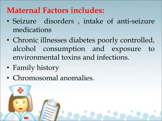 Maternal Factors includes:
• Seizure disorders , intake of anti-seizure
medications
• Chronic illnesses diabetes poorly controlled,
alcohol consumption and exposure to
environmental toxins and infections.
• Family history
• Chromosomal anomalies.
 