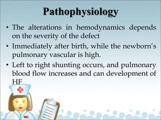 Pathophysiology
• The alterations in hemodynamics depends
on the severity of the defect
• Immediately after birth, while the newborn’s
pulmonary vascular is high.
• Left to right shunting occurs, and pulmonary
blood flow increases and can development of
HF
 