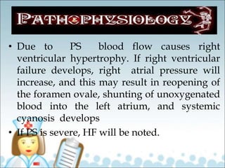 • Due to PS blood flow causes right
ventricular hypertrophy. If right ventricular
failure develops, right atrial pressure will
increase, and this may result in reopening of
the foramen ovale, shunting of unoxygenated
blood into the left atrium, and systemic
cyanosis develops
• If PS is severe, HF will be noted.
 