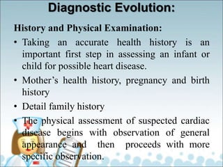 Diagnostic Evolution:
History and Physical Examination:
• Taking an accurate health history is an
important first step in assessing an infant or
child for possible heart disease.
• Mother’s health history, pregnancy and birth
history
• Detail family history
• The physical assessment of suspected cardiac
disease begins with observation of general
appearance and then proceeds with more
specific observation.
 