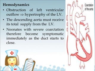 Hemodynamics
• Obstruction of left ventricular
outflow  hypertrophy of the LV.
• The descending aorta must receive
its total supply from the LV.
• Neonates with severe coarctation
therefore become symptomatic
immediately as the duct starts to
close.
 