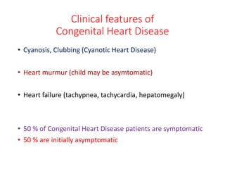 Clinical features of
Congenital Heart Disease
• Cyanosis, Clubbing (Cyanotic Heart Disease)
• Heart murmur (child may be asymtomatic)
• Heart failure (tachypnea, tachycardia, hepatomegaly)
• 50 % of Congenital Heart Disease patients are symptomatic
• 50 % are initially asymptomatic
 