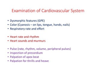 Examination of Cardiovascular System
• Dysmorphic features (GPE)
• Color (Cyanosis – on lips, tongue, hands, nails)
• Respiratory rate and effort
• Heart rate and rhythm
• Heart sounds and murmurs
• Pulse (rate, rhythm, volume, peripheral pulses)
• Inspection of precordium
• Palpation of apex beat
• Palpation for thrills and heave
 