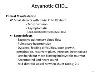 Acyanotic CHD…
Clinical Manifestation
    Small defects with trivial Lt to Rt Shunt
               - Most common
               - Asymptomatic
               - Loud, harsh holosystolic M at LLSB
   Large defects
     - Excessive pulmonary blood flow
     - Pulmonary hypertension
     - Dyspnea, feeding difficulties, poor growth,
      perspiration, recurrent plum. infection, heart failure
     - Less harsh but more blowing holosystolic murmur
     - Accentuated 2nd heart sound
     - Mid-diastolic apical M when shunt ratio > 2:1

                                                               17
 