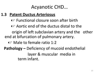 Acyanotic CHD…
1.3 Patent Ductus Arteriosus
      Functional closure soon after birth
      Aortic end of the ductus distal to the
      origin of left subclavian artery and the other
  end at bifurcation of pulmonary artery.
     Male to female ratio 1:2
  Pathology – Deficiency of mucoid endothelial
                layer & muscular media in
          term infant.

                                                   23
 