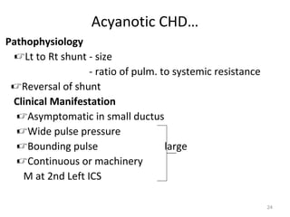 Acyanotic CHD…
Pathophysiology
 Lt to Rt shunt - size
                  - ratio of pulm. to systemic resistance
 Reversal of shunt
 Clinical Manifestation
  Asymptomatic in small ductus
  Wide pulse pressure
  Bounding pulse                   large
  Continuous or machinery
   M at 2nd Left ICS

                                                            24
 