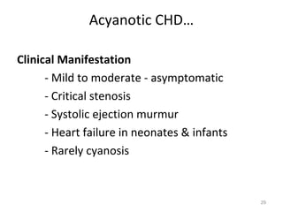 Acyanotic CHD…

Clinical Manifestation
      - Mild to moderate - asymptomatic
      - Critical stenosis
      - Systolic ejection murmur
      - Heart failure in neonates & infants
      - Rarely cyanosis


                                              29
 