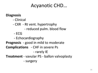 Acyanotic CHD…
Diagnosis
    - Clinical
    - CXR - Rt vent. hypertrophy
             - reduced pulm. blood flow
     - ECG
     - Echocardiography
Prognosis - good in mild to moderate
Complications - CHF in severe Ps
                   - rarely IE
Treatment - vavular PS - ballon valvoplasty
            - surgery

                                              30
 
