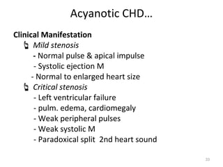 Acyanotic CHD…
Clinical Manifestation
    Mild stenosis
       - Normal pulse & apical impulse
       - Systolic ejection M
      - Normal to enlarged heart size
    Critical stenosis
       - Left ventricular failure
       - pulm. edema, cardiomegaly
       - Weak peripheral pulses
       - Weak systolic M
       - Paradoxical split 2nd heart sound

                                             33
 