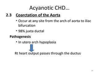 Acyanotic CHD…
2.3 Coarctation of the Aorta
    • Occur at any site from the arch of aorta to iliac
      bifurcation
    • 98% juxta ductal
 Pathogenesis
    • In utero arch hypoplasia

    Rt heart output passes through the ductus



                                                          38
 