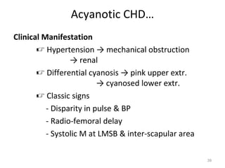 Acyanotic CHD…
Clinical Manifestation
        Hypertension → mechanical obstruction
                 → renal
        Differential cyanosis → pink upper extr.
                          → cyanosed lower extr.
        Classic signs
          - Disparity in pulse & BP
          - Radio-femoral delay
          - Systolic M at LMSB & inter-scapular area

                                                       39
 