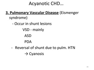 Acyanotic CHD…
3. Pulmonary Vascular Disease (Eismenger
  syndrome)
     - Occur in shunt lesions
           VSD - mainly
            ASD
            PDA
    - Reversal of shunt due to pulm. HTN
            → Cyanosis

                                           45
 